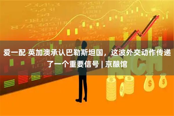 爱一配 英加澳承认巴勒斯坦国，这波外交动作传递了一个重要信号 | 京酿馆