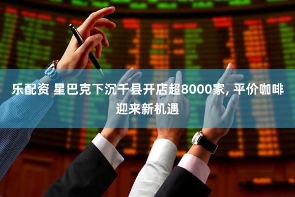 乐配资 星巴克下沉千县开店超8000家, 平价咖啡迎来新机遇