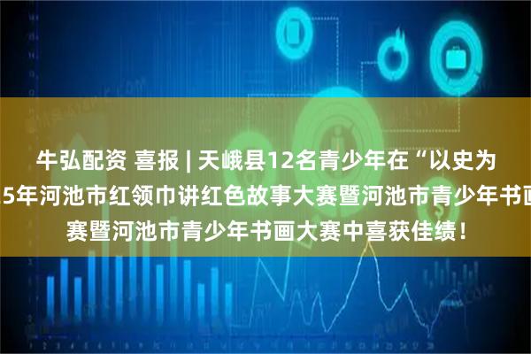 牛弘配资 喜报 | 天峨县12名青少年在“以史为鉴·强国有我”2025年河池市红领巾讲红色故事大赛暨河池市青少年书画大赛中喜获佳绩!