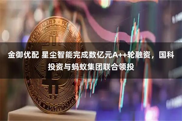 金御优配 星尘智能完成数亿元A++轮融资，国科投资与蚂蚁集团联合领投