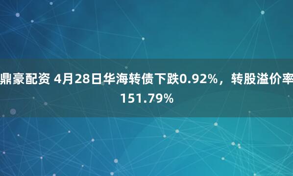 鼎豪配资 4月28日华海转债下跌0.92%，转股溢价率151.79%