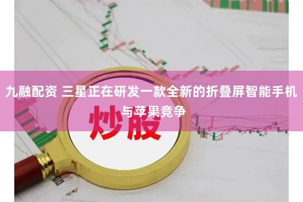 九融配资 三星正在研发一款全新的折叠屏智能手机 与苹果竞争