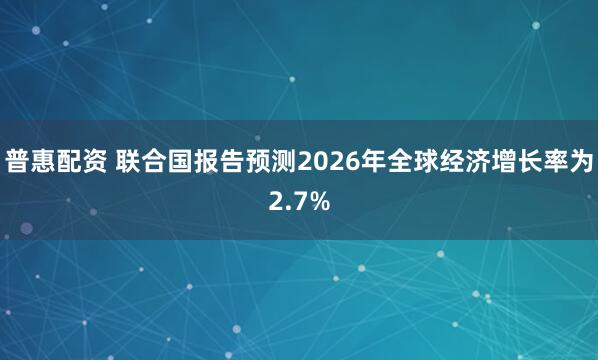 普惠配资 联合国报告预测2026年全球经济增长率为2.7%