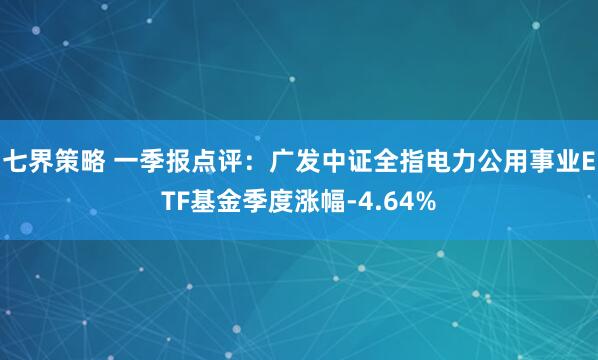 七界策略 一季报点评：广发中证全指电力公用事业ETF基金季度涨幅-4.64%
