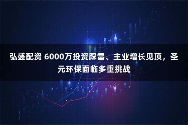 弘盛配资 6000万投资踩雷、主业增长见顶，圣元环保面临多重挑战