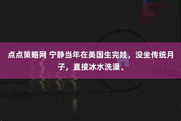 点点策略网 宁静当年在美国生完娃，没坐传统月子，直接冰水洗澡、
