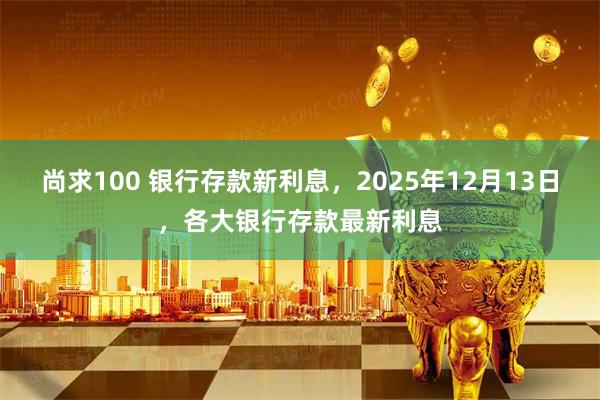 尚求100 银行存款新利息，2025年12月13日，各大银行存款最新利息