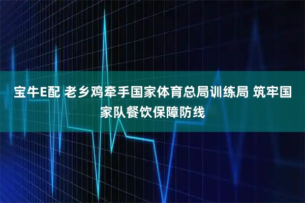 宝牛E配 老乡鸡牵手国家体育总局训练局 筑牢国家队餐饮保障防线