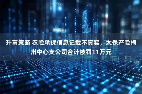 升富策略 农险承保信息记载不真实，太保产险梅州中心支公司合计被罚11万元