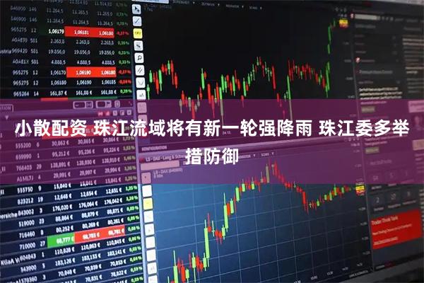 小散配资 珠江流域将有新一轮强降雨 珠江委多举措防御