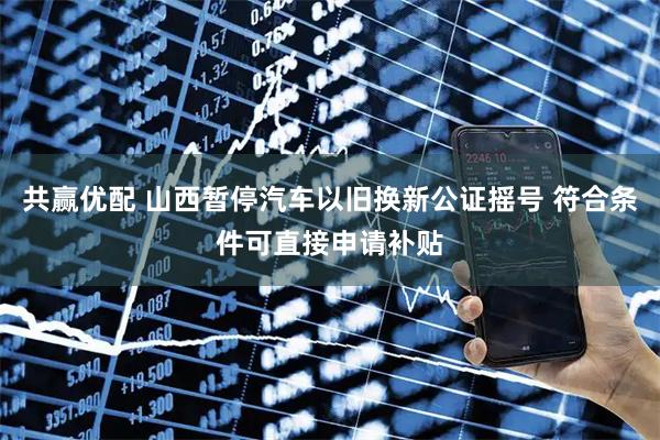 共赢优配 山西暂停汽车以旧换新公证摇号 符合条件可直接申请补贴